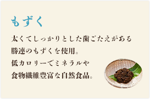 もずく 太くてしっかりした歯ごたえがある勝連のもずくを使用。低カロリーでミネラルや食物繊維豊富な自然食品