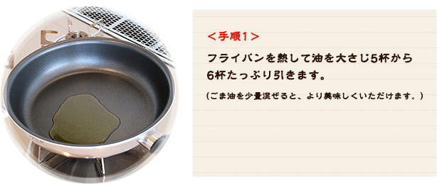 <手順1> フライパンを熱して油を大さじ5杯から6杯たっぷり引きます。 （ごま油を少量混ぜると、より美味しくいただけます。）