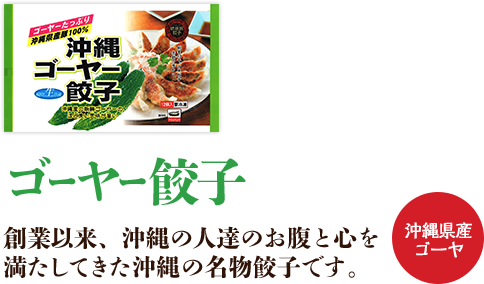 ゴーヤ餃子 創業以来、沖縄の人達のお腹と心を満たしてきた沖縄の名物餃子です。 沖縄県産豚100%