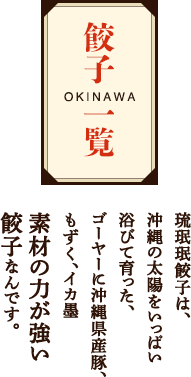 餃子一覧 琉珉珉餃子は、沖縄の太陽をいっぱい浴びて育った、ゴーヤーに沖縄県産豚、人参、イカ墨 素材の力が強い餃子なんです。